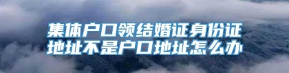 集体户口领结婚证身份证地址不是户口地址怎么办