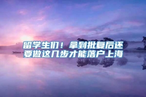 留学生们！拿到批复后还要做这几步才能落户上海