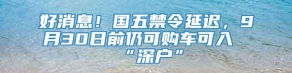 好消息！国五禁令延迟，9月30日前仍可购车可入“深户”