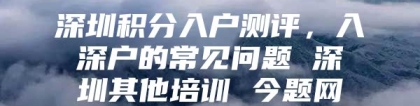 深圳积分入户测评，入深户的常见问题 深圳其他培训 今题网