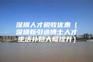 深圳人才税收优惠（深圳新引进博士人才生活补贴大幅提升）