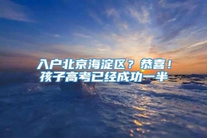 入户北京海淀区？恭喜！孩子高考已经成功一半