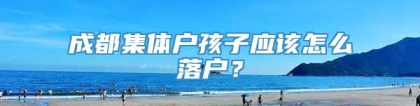 成都集体户孩子应该怎么落户？