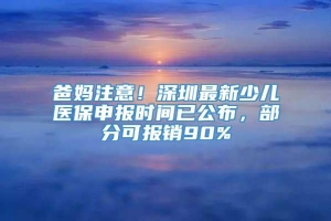 爸妈注意！深圳最新少儿医保申报时间已公布，部分可报销90%