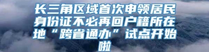 长三角区域首次申领居民身份证不必再回户籍所在地“跨省通办”试点开始啦