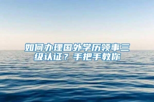 如何办理国外学历领事三级认证？手把手教你