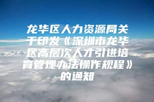 龙华区人力资源局关于印发《深圳市龙华区高层次人才引进培育管理办法操作规程》的通知