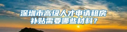 深圳市高级人才申请租房补贴需要哪些材料？