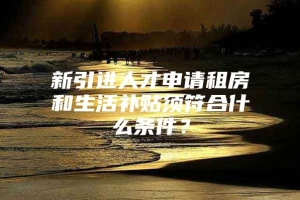 新引进人才申请租房和生活补贴须符合什么条件？