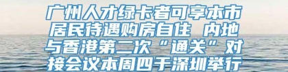 广州人才绿卡者可享本市居民待遇购房自住 内地与香港第二次“通关”对接会议本周四于深圳举行