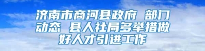 济南市商河县政府 部门动态 县人社局多举措做好人才引进工作