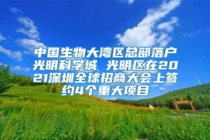 中国生物大湾区总部落户光明科学城 光明区在2021深圳全球招商大会上签约4个重大项目