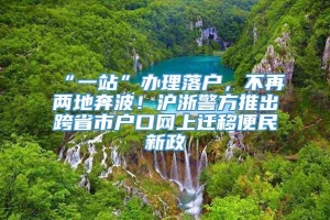 “一站”办理落户，不再两地奔波！沪浙警方推出跨省市户口网上迁移便民新政