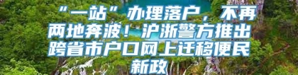 “一站”办理落户，不再两地奔波！沪浙警方推出跨省市户口网上迁移便民新政