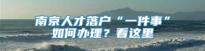 南京人才落户“一件事”如何办理？看这里