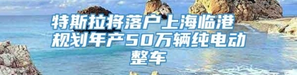 特斯拉将落户上海临港 规划年产50万辆纯电动整车