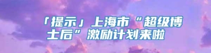 「提示」上海市“超级博士后”激励计划来啦