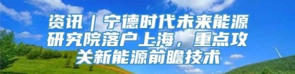 资讯｜宁德时代未来能源研究院落户上海，重点攻关新能源前瞻技术