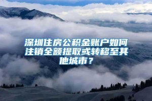 深圳住房公积金账户如何注销全额提取或转移至其他城市？