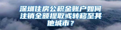 深圳住房公积金账户如何注销全额提取或转移至其他城市？