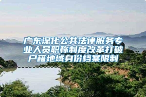 广东深化公共法律服务专业人员职称制度改革打破户籍地域身份档案限制