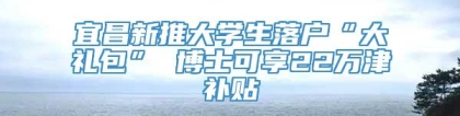 宜昌新推大学生落户“大礼包” 博士可享22万津补贴