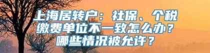 上海居转户：社保、个税缴费单位不一致怎么办？哪些情况被允许？