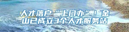 人才落户“上门办”！金山已成立3个人才服务站