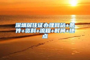 深圳居住证办理网站+条件+资料+流程+时间+地点