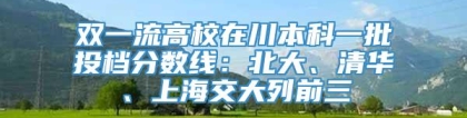 双一流高校在川本科一批投档分数线：北大、清华、上海交大列前三