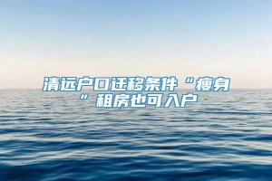 清远户口迁移条件“瘦身”租房也可入户