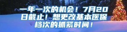 一年一次的机会！7月20日截止！想更改基本医保档次的抓紧时间！