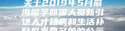 关于2019年5月前海留学回国人员新引进人才租房和生活补贴拟发放名单的公示