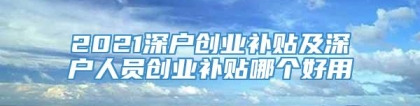 2021深户创业补贴及深户人员创业补贴哪个好用