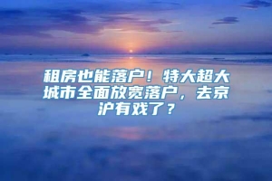 租房也能落户！特大超大城市全面放宽落户，去京沪有戏了？