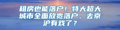 租房也能落户！特大超大城市全面放宽落户，去京沪有戏了？