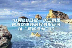 10月20日起，长三角区域首次申领居民身份证可以“跨省通办”啦