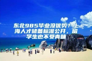 东北985毕业没优势？上海人才储备标准公开，留学生也不受青睐