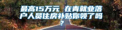 最高15万元 在青就业落户人员住房补贴你领了吗？