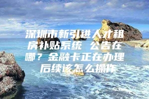 深圳市新引进人才租房补贴系统 公告在哪？金融卡正在办理 后续该怎么操作