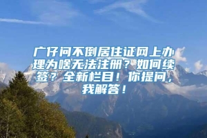 广仔问不倒居住证网上办理为啥无法注册？如何续签？全新栏目！你提问，我解答！