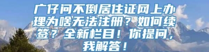 广仔问不倒居住证网上办理为啥无法注册？如何续签？全新栏目！你提问，我解答！