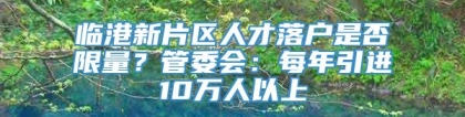 临港新片区人才落户是否限量？管委会：每年引进10万人以上