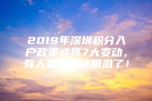 2019年深圳积分入户政策或将7大变动，有人要偷偷抹眼泪了！