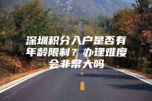 深圳积分入户是否有年龄限制？办理难度会非常大吗