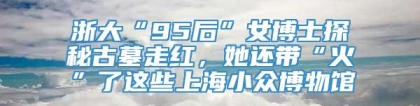 浙大“95后”女博士探秘古墓走红，她还带“火”了这些上海小众博物馆