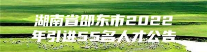 湖南省邵东市2022年引进55名人才公告