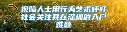 视障人士用行为艺术呼吁社会关注其在深圳的入户难题