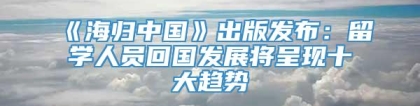 《海归中国》出版发布：留学人员回国发展将呈现十大趋势