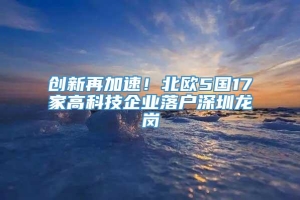 创新再加速！北欧5国17家高科技企业落户深圳龙岗